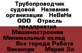 Трубопроводчик судовой › Название организации ­ НеВаНи, ООО › Отрасль предприятия ­ Машиностроение › Минимальный оклад ­ 70 000 - Все города Работа » Вакансии   . Марий Эл респ.,Йошкар-Ола г.